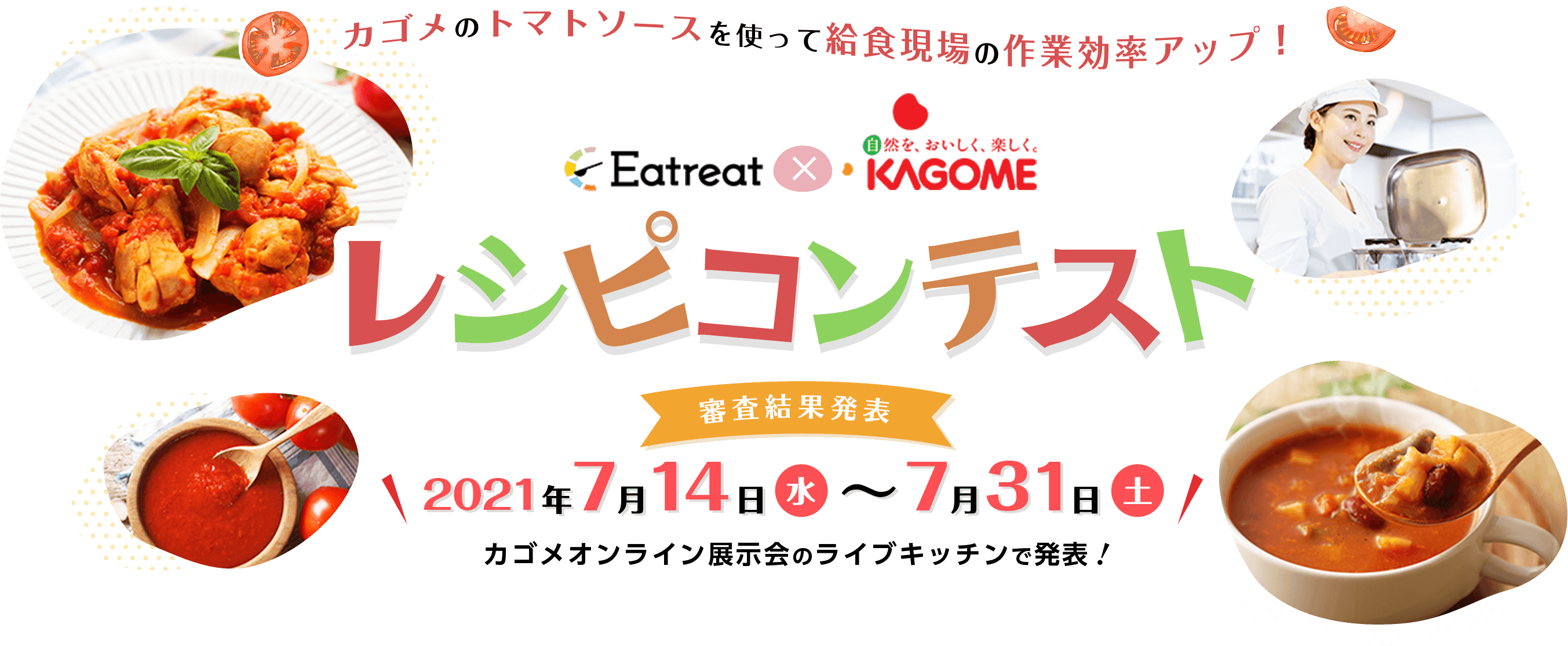 カゴメのトマトソースを使って給食現場の作業効率アップ！ Eatreat × KAGOME レシピコンテスト 投票期間2021年7月1日木〜7月7日水23:59 審査期間：2021年7月8日（火）～7月13日（日） 投票結果公開：2021年7月14日（水）～7月31日（土） ※カゴメオンライン展示会のライブキッチンで発表します！