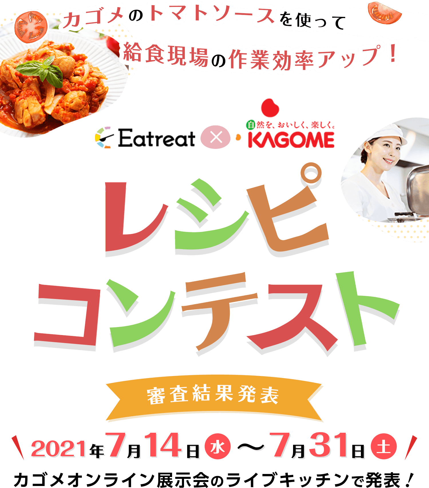 カゴメのトマトソースを使って給食現場の作業効率アップ! Eatreat × KAGOME レシピコンテスト 投票期間2021年7月1日木〜7月7日水23:59 審査期間:2021年7月8日(火)~7月13日(日) 投票結果公開:2021年7月14日(水)~7月31日(土) ※カゴメオンライン展示会のライブキッチンで発表します!